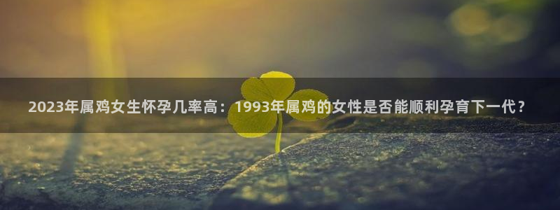 7790必发集团官网：2023年属鸡女生怀孕几率高：1993年属鸡的女性是否能顺利孕育下一代？