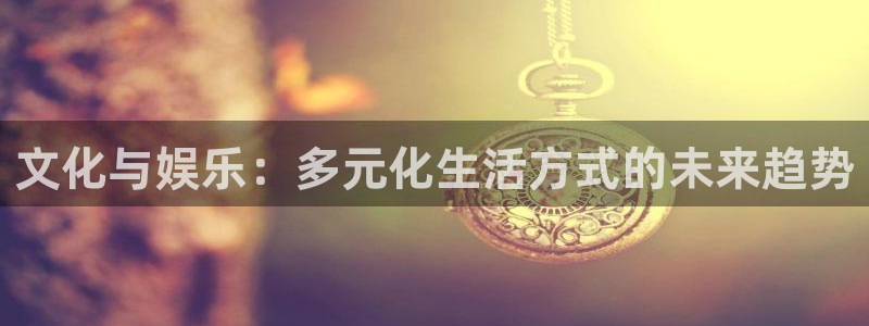 必发集团app下载安装手机版：文化与娱乐：多元化生活方式的未来趋势